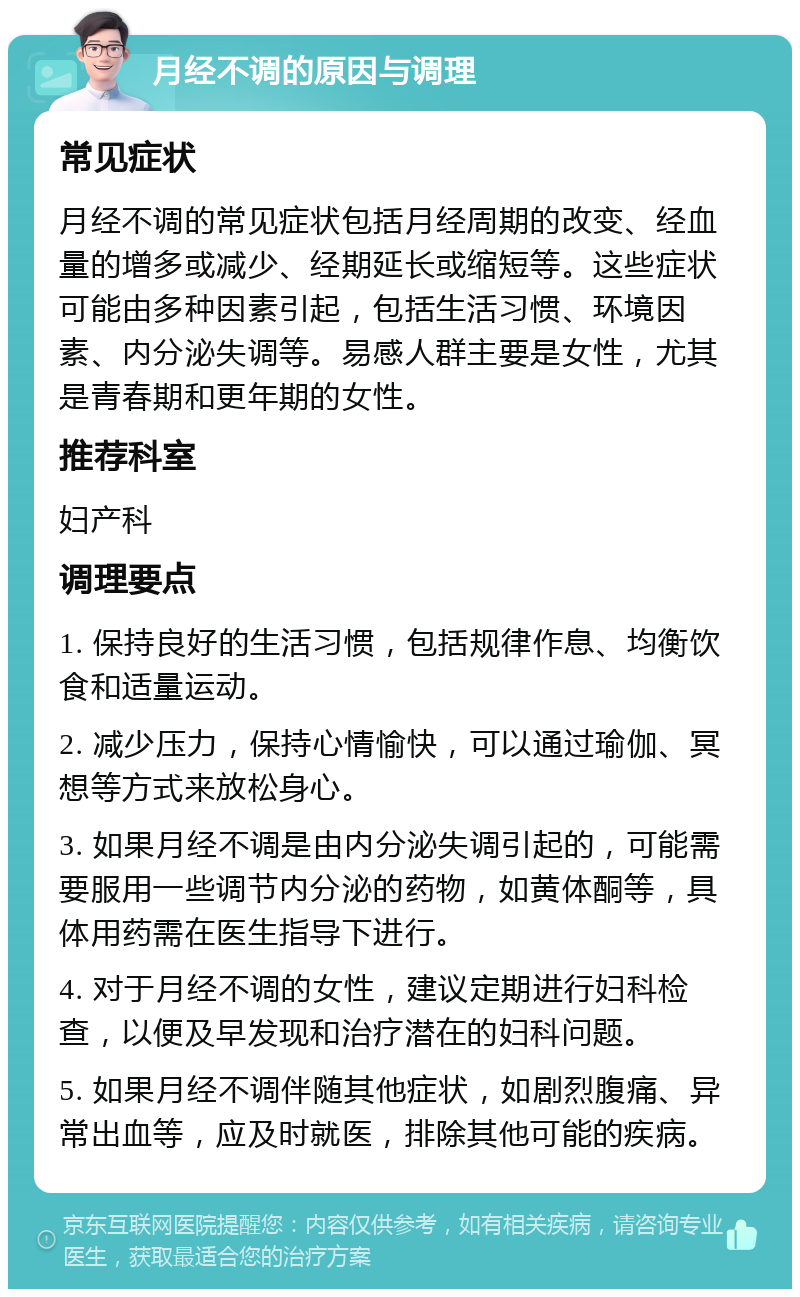 月经不调的原因与调理 常见症状 月经不调的常见症状包括月经周期的改变、经血量的增多或减少、经期延长或缩短等。这些症状可能由多种因素引起，包括生活习惯、环境因素、内分泌失调等。易感人群主要是女性，尤其是青春期和更年期的女性。 推荐科室 妇产科 调理要点 1. 保持良好的生活习惯，包括规律作息、均衡饮食和适量运动。 2. 减少压力，保持心情愉快，可以通过瑜伽、冥想等方式来放松身心。 3. 如果月经不调是由内分泌失调引起的，可能需要服用一些调节内分泌的药物，如黄体酮等，具体用药需在医生指导下进行。 4. 对于月经不调的女性，建议定期进行妇科检查，以便及早发现和治疗潜在的妇科问题。 5. 如果月经不调伴随其他症状，如剧烈腹痛、异常出血等，应及时就医，排除其他可能的疾病。