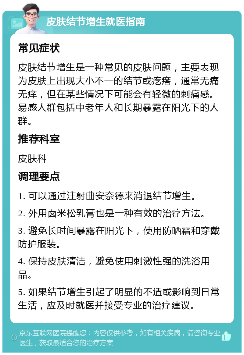 皮肤结节增生就医指南 常见症状 皮肤结节增生是一种常见的皮肤问题，主要表现为皮肤上出现大小不一的结节或疙瘩，通常无痛无痒，但在某些情况下可能会有轻微的刺痛感。易感人群包括中老年人和长期暴露在阳光下的人群。 推荐科室 皮肤科 调理要点 1. 可以通过注射曲安奈德来消退结节增生。 2. 外用卤米松乳膏也是一种有效的治疗方法。 3. 避免长时间暴露在阳光下，使用防晒霜和穿戴防护服装。 4. 保持皮肤清洁，避免使用刺激性强的洗浴用品。 5. 如果结节增生引起了明显的不适或影响到日常生活，应及时就医并接受专业的治疗建议。