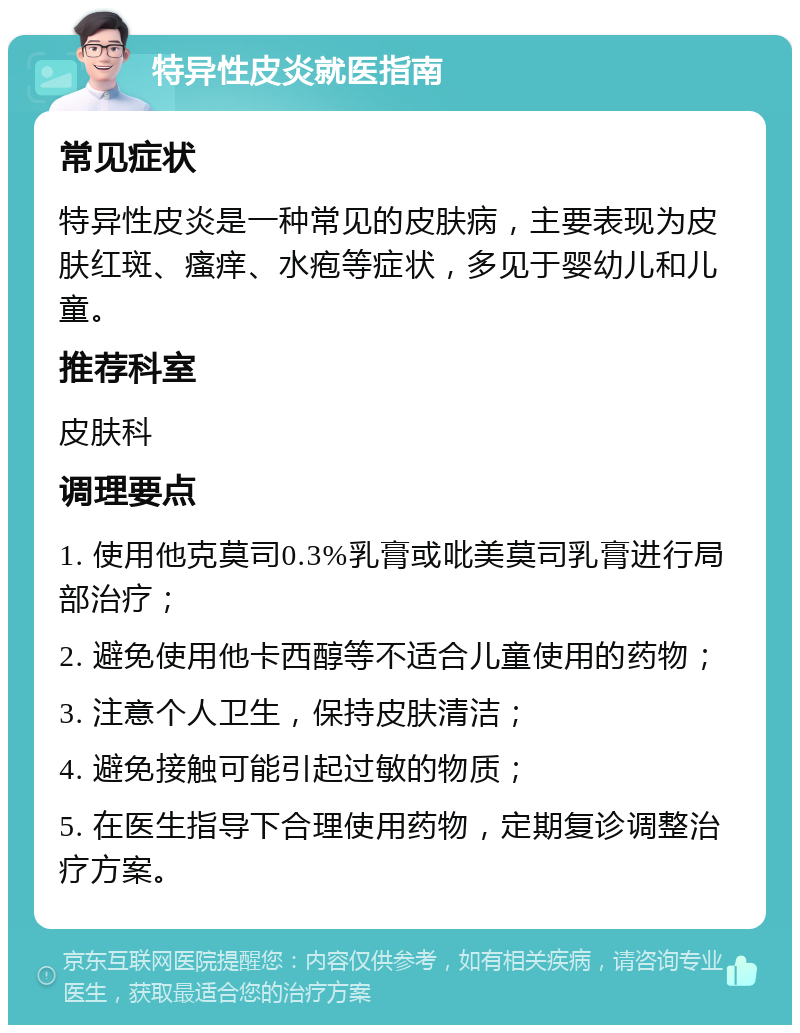 特异性皮炎就医指南 常见症状 特异性皮炎是一种常见的皮肤病，主要表现为皮肤红斑、瘙痒、水疱等症状，多见于婴幼儿和儿童。 推荐科室 皮肤科 调理要点 1. 使用他克莫司0.3%乳膏或吡美莫司乳膏进行局部治疗； 2. 避免使用他卡西醇等不适合儿童使用的药物； 3. 注意个人卫生，保持皮肤清洁； 4. 避免接触可能引起过敏的物质； 5. 在医生指导下合理使用药物，定期复诊调整治疗方案。