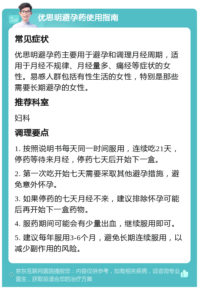 优思明避孕药使用指南 常见症状 优思明避孕药主要用于避孕和调理月经周期，适用于月经不规律、月经量多、痛经等症状的女性。易感人群包括有性生活的女性，特别是那些需要长期避孕的女性。 推荐科室 妇科 调理要点 1. 按照说明书每天同一时间服用，连续吃21天，停药等待来月经，停药七天后开始下一盒。 2. 第一次吃开始七天需要采取其他避孕措施，避免意外怀孕。 3. 如果停药的七天月经不来，建议排除怀孕可能后再开始下一盒药物。 4. 服药期间可能会有少量出血，继续服用即可。 5. 建议每年服用3-6个月，避免长期连续服用，以减少副作用的风险。