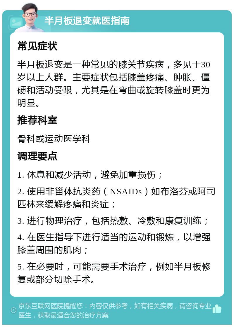 半月板退变就医指南 常见症状 半月板退变是一种常见的膝关节疾病，多见于30岁以上人群。主要症状包括膝盖疼痛、肿胀、僵硬和活动受限，尤其是在弯曲或旋转膝盖时更为明显。 推荐科室 骨科或运动医学科 调理要点 1. 休息和减少活动，避免加重损伤； 2. 使用非甾体抗炎药（NSAIDs）如布洛芬或阿司匹林来缓解疼痛和炎症； 3. 进行物理治疗，包括热敷、冷敷和康复训练； 4. 在医生指导下进行适当的运动和锻炼，以增强膝盖周围的肌肉； 5. 在必要时，可能需要手术治疗，例如半月板修复或部分切除手术。