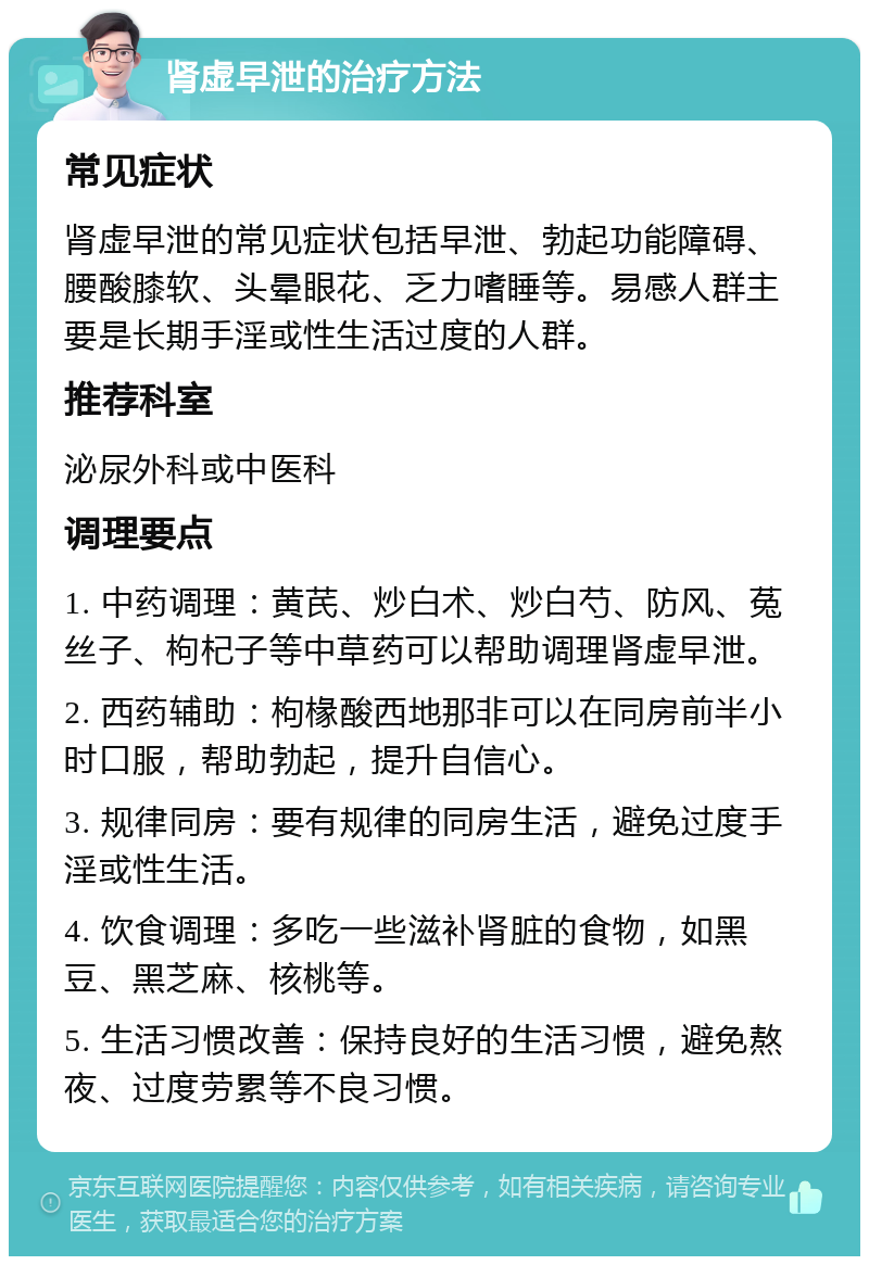 肾虚早泄的治疗方法 常见症状 肾虚早泄的常见症状包括早泄、勃起功能障碍、腰酸膝软、头晕眼花、乏力嗜睡等。易感人群主要是长期手淫或性生活过度的人群。 推荐科室 泌尿外科或中医科 调理要点 1. 中药调理：黄芪、炒白术、炒白芍、防风、菟丝子、枸杞子等中草药可以帮助调理肾虚早泄。 2. 西药辅助：枸椽酸西地那非可以在同房前半小时口服，帮助勃起，提升自信心。 3. 规律同房：要有规律的同房生活，避免过度手淫或性生活。 4. 饮食调理：多吃一些滋补肾脏的食物，如黑豆、黑芝麻、核桃等。 5. 生活习惯改善：保持良好的生活习惯，避免熬夜、过度劳累等不良习惯。