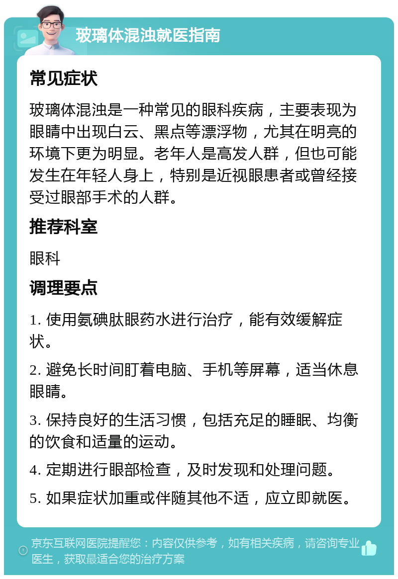 玻璃体混浊就医指南 常见症状 玻璃体混浊是一种常见的眼科疾病，主要表现为眼睛中出现白云、黑点等漂浮物，尤其在明亮的环境下更为明显。老年人是高发人群，但也可能发生在年轻人身上，特别是近视眼患者或曾经接受过眼部手术的人群。 推荐科室 眼科 调理要点 1. 使用氨碘肽眼药水进行治疗，能有效缓解症状。 2. 避免长时间盯着电脑、手机等屏幕，适当休息眼睛。 3. 保持良好的生活习惯，包括充足的睡眠、均衡的饮食和适量的运动。 4. 定期进行眼部检查，及时发现和处理问题。 5. 如果症状加重或伴随其他不适，应立即就医。