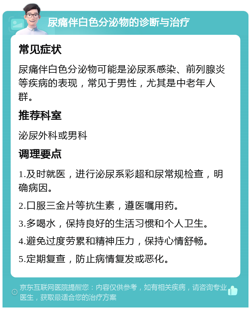 尿痛伴白色分泌物的诊断与治疗 常见症状 尿痛伴白色分泌物可能是泌尿系感染、前列腺炎等疾病的表现，常见于男性，尤其是中老年人群。 推荐科室 泌尿外科或男科 调理要点 1.及时就医，进行泌尿系彩超和尿常规检查，明确病因。 2.口服三金片等抗生素，遵医嘱用药。 3.多喝水，保持良好的生活习惯和个人卫生。 4.避免过度劳累和精神压力，保持心情舒畅。 5.定期复查，防止病情复发或恶化。