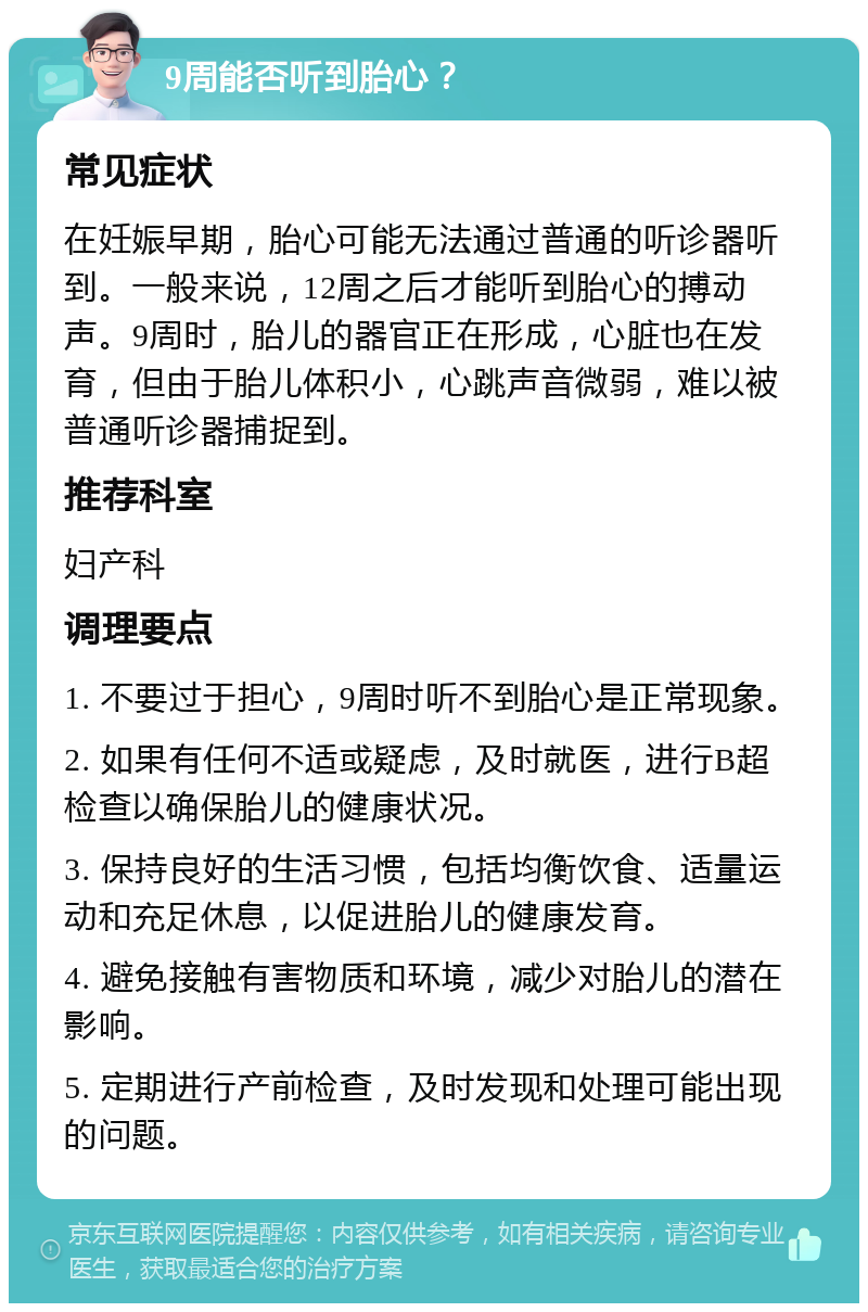 9周能否听到胎心？ 常见症状 在妊娠早期，胎心可能无法通过普通的听诊器听到。一般来说，12周之后才能听到胎心的搏动声。9周时，胎儿的器官正在形成，心脏也在发育，但由于胎儿体积小，心跳声音微弱，难以被普通听诊器捕捉到。 推荐科室 妇产科 调理要点 1. 不要过于担心，9周时听不到胎心是正常现象。 2. 如果有任何不适或疑虑，及时就医，进行B超检查以确保胎儿的健康状况。 3. 保持良好的生活习惯，包括均衡饮食、适量运动和充足休息，以促进胎儿的健康发育。 4. 避免接触有害物质和环境，减少对胎儿的潜在影响。 5. 定期进行产前检查，及时发现和处理可能出现的问题。