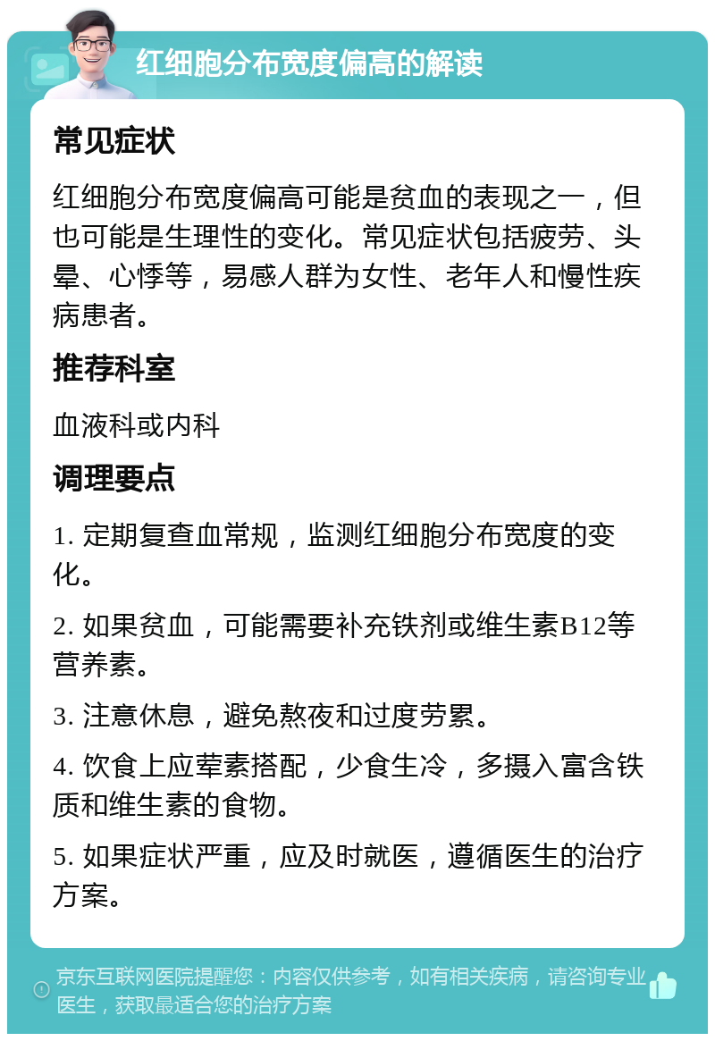 红细胞分布宽度偏高的解读 常见症状 红细胞分布宽度偏高可能是贫血的表现之一，但也可能是生理性的变化。常见症状包括疲劳、头晕、心悸等，易感人群为女性、老年人和慢性疾病患者。 推荐科室 血液科或内科 调理要点 1. 定期复查血常规，监测红细胞分布宽度的变化。 2. 如果贫血，可能需要补充铁剂或维生素B12等营养素。 3. 注意休息，避免熬夜和过度劳累。 4. 饮食上应荤素搭配，少食生冷，多摄入富含铁质和维生素的食物。 5. 如果症状严重，应及时就医，遵循医生的治疗方案。