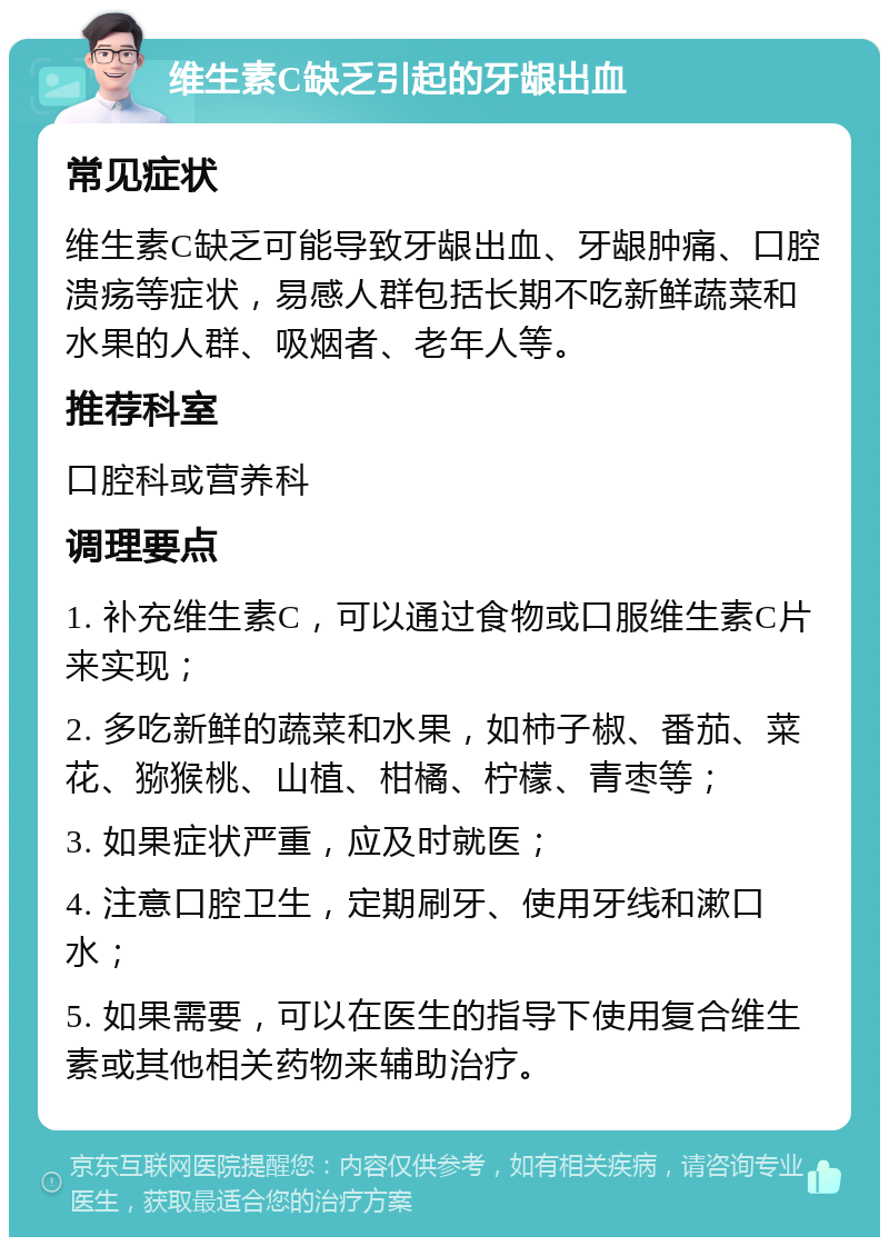 维生素C缺乏引起的牙龈出血 常见症状 维生素C缺乏可能导致牙龈出血、牙龈肿痛、口腔溃疡等症状，易感人群包括长期不吃新鲜蔬菜和水果的人群、吸烟者、老年人等。 推荐科室 口腔科或营养科 调理要点 1. 补充维生素C，可以通过食物或口服维生素C片来实现； 2. 多吃新鲜的蔬菜和水果，如柿子椒、番茄、菜花、猕猴桃、山植、柑橘、柠檬、青枣等； 3. 如果症状严重，应及时就医； 4. 注意口腔卫生，定期刷牙、使用牙线和漱口水； 5. 如果需要，可以在医生的指导下使用复合维生素或其他相关药物来辅助治疗。