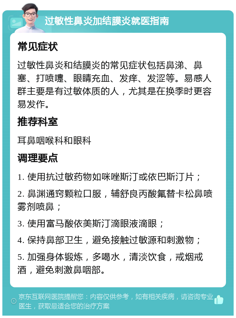 过敏性鼻炎加结膜炎就医指南 常见症状 过敏性鼻炎和结膜炎的常见症状包括鼻涕、鼻塞、打喷嚏、眼睛充血、发痒、发涩等。易感人群主要是有过敏体质的人，尤其是在换季时更容易发作。 推荐科室 耳鼻咽喉科和眼科 调理要点 1. 使用抗过敏药物如咪唑斯汀或依巴斯汀片； 2. 鼻渊通窍颗粒口服，辅舒良丙酸氟替卡松鼻喷雾剂喷鼻； 3. 使用富马酸依美斯汀滴眼液滴眼； 4. 保持鼻部卫生，避免接触过敏源和刺激物； 5. 加强身体锻炼，多喝水，清淡饮食，戒烟戒酒，避免刺激鼻咽部。