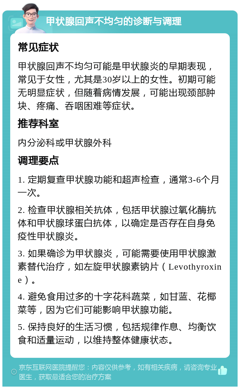 甲状腺回声不均匀的诊断与调理 常见症状 甲状腺回声不均匀可能是甲状腺炎的早期表现，常见于女性，尤其是30岁以上的女性。初期可能无明显症状，但随着病情发展，可能出现颈部肿块、疼痛、吞咽困难等症状。 推荐科室 内分泌科或甲状腺外科 调理要点 1. 定期复查甲状腺功能和超声检查，通常3-6个月一次。 2. 检查甲状腺相关抗体，包括甲状腺过氧化酶抗体和甲状腺球蛋白抗体，以确定是否存在自身免疫性甲状腺炎。 3. 如果确诊为甲状腺炎，可能需要使用甲状腺激素替代治疗，如左旋甲状腺素钠片（Levothyroxine）。 4. 避免食用过多的十字花科蔬菜，如甘蓝、花椰菜等，因为它们可能影响甲状腺功能。 5. 保持良好的生活习惯，包括规律作息、均衡饮食和适量运动，以维持整体健康状态。