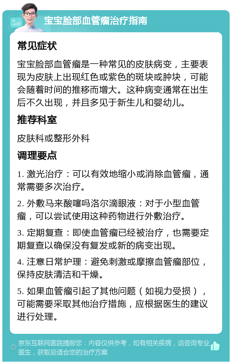 宝宝脸部血管瘤治疗指南 常见症状 宝宝脸部血管瘤是一种常见的皮肤病变，主要表现为皮肤上出现红色或紫色的斑块或肿块，可能会随着时间的推移而增大。这种病变通常在出生后不久出现，并且多见于新生儿和婴幼儿。 推荐科室 皮肤科或整形外科 调理要点 1. 激光治疗：可以有效地缩小或消除血管瘤，通常需要多次治疗。 2. 外敷马来酸噻吗洛尔滴眼液：对于小型血管瘤，可以尝试使用这种药物进行外敷治疗。 3. 定期复查：即使血管瘤已经被治疗，也需要定期复查以确保没有复发或新的病变出现。 4. 注意日常护理：避免刺激或摩擦血管瘤部位，保持皮肤清洁和干燥。 5. 如果血管瘤引起了其他问题（如视力受损），可能需要采取其他治疗措施，应根据医生的建议进行处理。