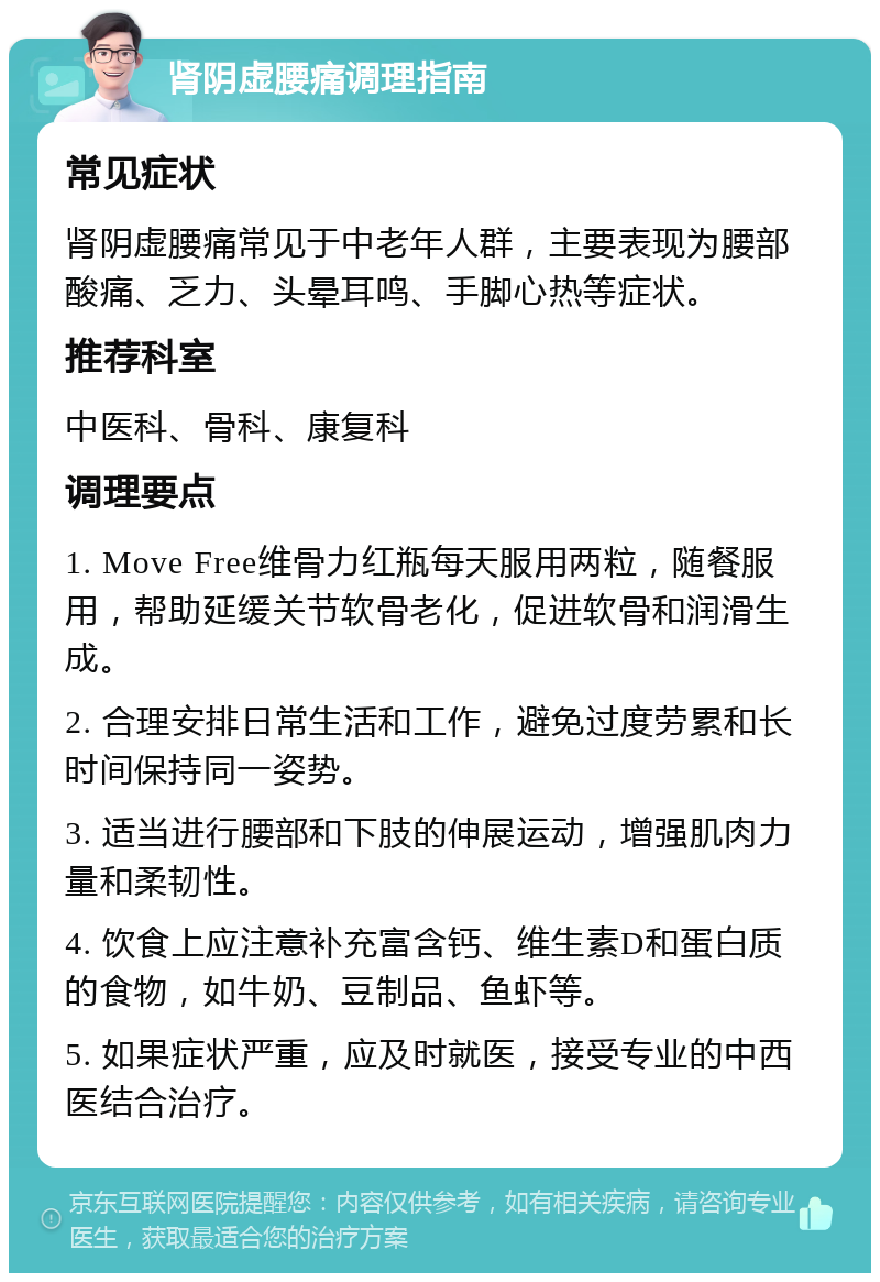 肾阴虚腰痛调理指南 常见症状 肾阴虚腰痛常见于中老年人群，主要表现为腰部酸痛、乏力、头晕耳鸣、手脚心热等症状。 推荐科室 中医科、骨科、康复科 调理要点 1. Move Free维骨力红瓶每天服用两粒，随餐服用，帮助延缓关节软骨老化，促进软骨和润滑生成。 2. 合理安排日常生活和工作，避免过度劳累和长时间保持同一姿势。 3. 适当进行腰部和下肢的伸展运动，增强肌肉力量和柔韧性。 4. 饮食上应注意补充富含钙、维生素D和蛋白质的食物，如牛奶、豆制品、鱼虾等。 5. 如果症状严重，应及时就医，接受专业的中西医结合治疗。