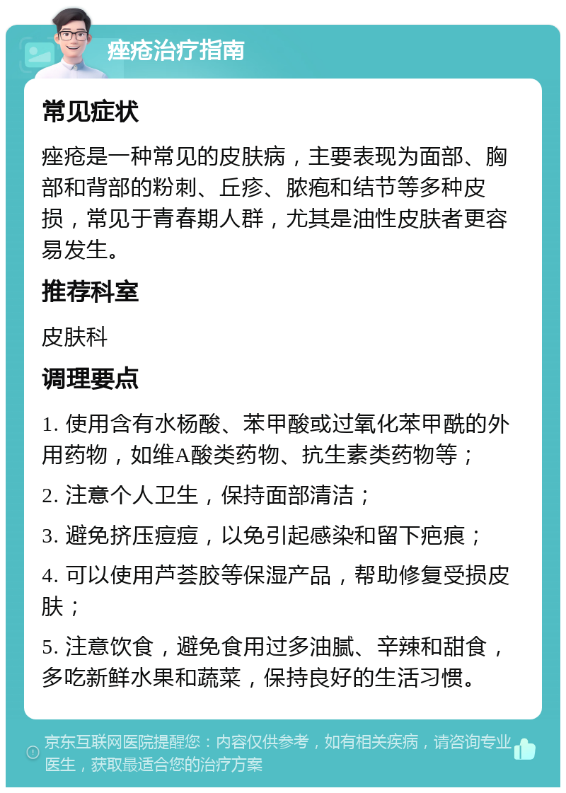 痤疮治疗指南 常见症状 痤疮是一种常见的皮肤病，主要表现为面部、胸部和背部的粉刺、丘疹、脓疱和结节等多种皮损，常见于青春期人群，尤其是油性皮肤者更容易发生。 推荐科室 皮肤科 调理要点 1. 使用含有水杨酸、苯甲酸或过氧化苯甲酰的外用药物，如维A酸类药物、抗生素类药物等； 2. 注意个人卫生，保持面部清洁； 3. 避免挤压痘痘，以免引起感染和留下疤痕； 4. 可以使用芦荟胶等保湿产品，帮助修复受损皮肤； 5. 注意饮食，避免食用过多油腻、辛辣和甜食，多吃新鲜水果和蔬菜，保持良好的生活习惯。