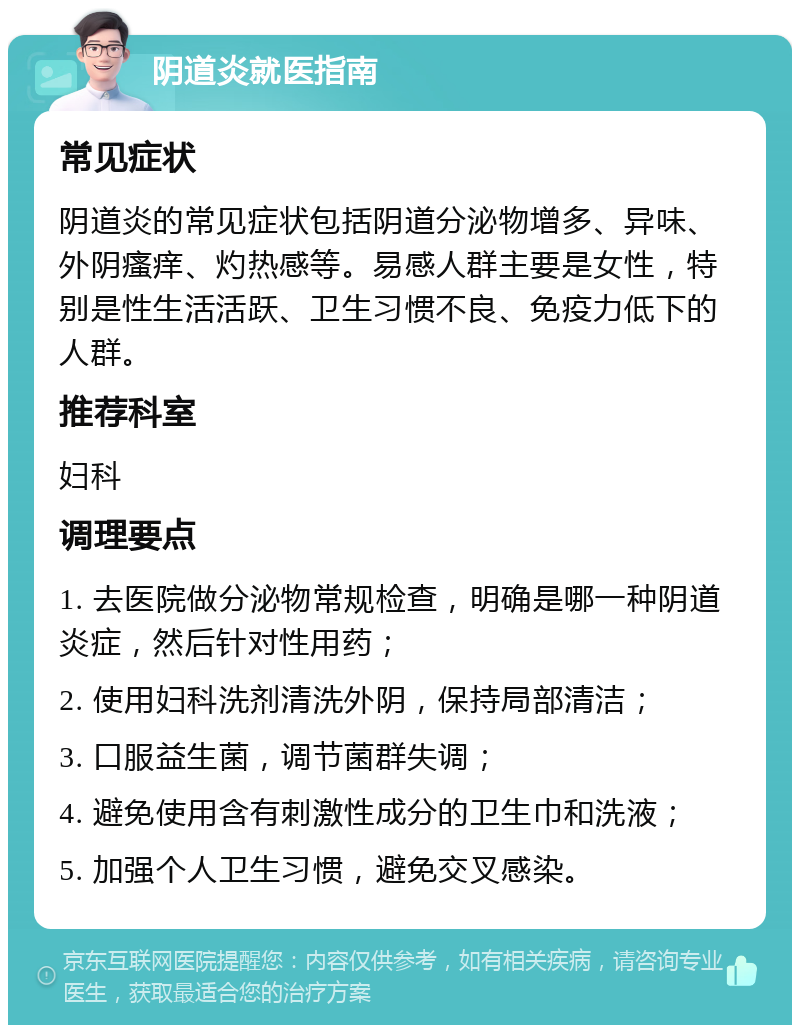 阴道炎就医指南 常见症状 阴道炎的常见症状包括阴道分泌物增多、异味、外阴瘙痒、灼热感等。易感人群主要是女性，特别是性生活活跃、卫生习惯不良、免疫力低下的人群。 推荐科室 妇科 调理要点 1. 去医院做分泌物常规检查，明确是哪一种阴道炎症，然后针对性用药； 2. 使用妇科洗剂清洗外阴，保持局部清洁； 3. 口服益生菌，调节菌群失调； 4. 避免使用含有刺激性成分的卫生巾和洗液； 5. 加强个人卫生习惯，避免交叉感染。