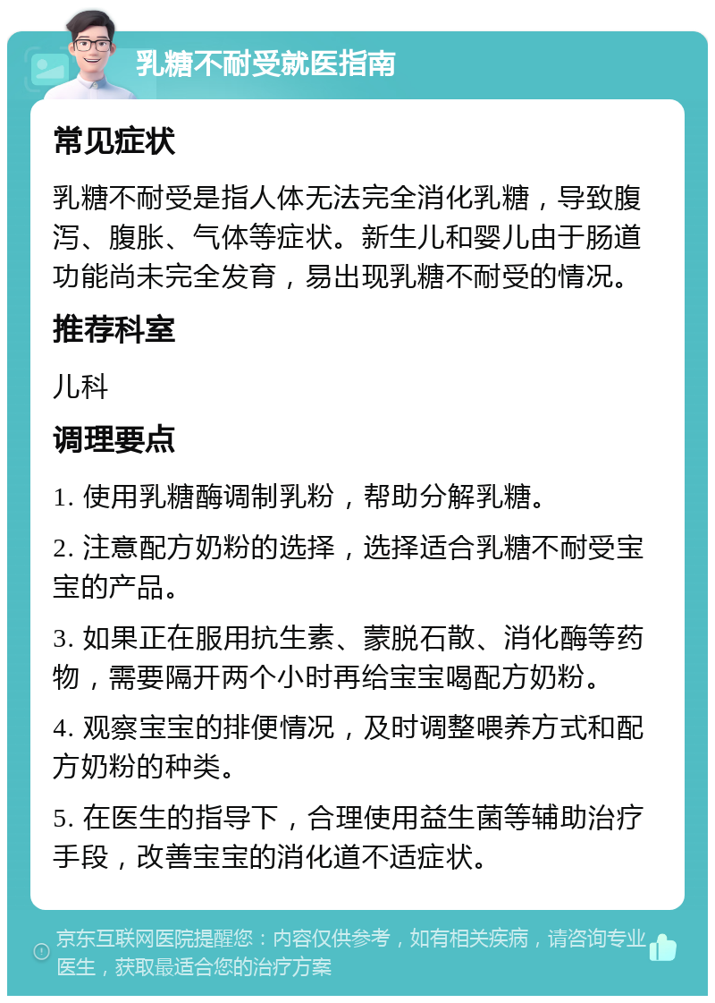 乳糖不耐受就医指南 常见症状 乳糖不耐受是指人体无法完全消化乳糖，导致腹泻、腹胀、气体等症状。新生儿和婴儿由于肠道功能尚未完全发育，易出现乳糖不耐受的情况。 推荐科室 儿科 调理要点 1. 使用乳糖酶调制乳粉，帮助分解乳糖。 2. 注意配方奶粉的选择，选择适合乳糖不耐受宝宝的产品。 3. 如果正在服用抗生素、蒙脱石散、消化酶等药物，需要隔开两个小时再给宝宝喝配方奶粉。 4. 观察宝宝的排便情况，及时调整喂养方式和配方奶粉的种类。 5. 在医生的指导下，合理使用益生菌等辅助治疗手段，改善宝宝的消化道不适症状。