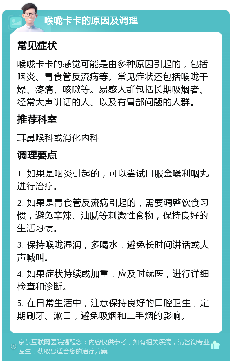 喉咙卡卡的原因及调理 常见症状 喉咙卡卡的感觉可能是由多种原因引起的，包括咽炎、胃食管反流病等。常见症状还包括喉咙干燥、疼痛、咳嗽等。易感人群包括长期吸烟者、经常大声讲话的人、以及有胃部问题的人群。 推荐科室 耳鼻喉科或消化内科 调理要点 1. 如果是咽炎引起的，可以尝试口服金嗓利咽丸进行治疗。 2. 如果是胃食管反流病引起的，需要调整饮食习惯，避免辛辣、油腻等刺激性食物，保持良好的生活习惯。 3. 保持喉咙湿润，多喝水，避免长时间讲话或大声喊叫。 4. 如果症状持续或加重，应及时就医，进行详细检查和诊断。 5. 在日常生活中，注意保持良好的口腔卫生，定期刷牙、漱口，避免吸烟和二手烟的影响。