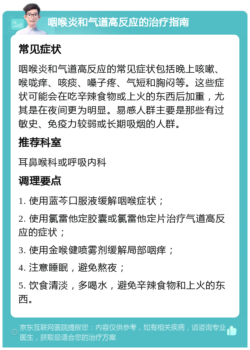 咽喉炎和气道高反应的治疗指南 常见症状 咽喉炎和气道高反应的常见症状包括晚上咳嗽、喉咙痒、咳痰、嗓子疼、气短和胸闷等。这些症状可能会在吃辛辣食物或上火的东西后加重，尤其是在夜间更为明显。易感人群主要是那些有过敏史、免疫力较弱或长期吸烟的人群。 推荐科室 耳鼻喉科或呼吸内科 调理要点 1. 使用蓝芩口服液缓解咽喉症状； 2. 使用氯雷他定胶囊或氯雷他定片治疗气道高反应的症状； 3. 使用金喉健喷雾剂缓解局部咽痒； 4. 注意睡眠，避免熬夜； 5. 饮食清淡，多喝水，避免辛辣食物和上火的东西。