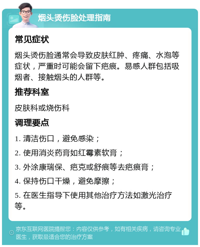 烟头烫伤脸处理指南 常见症状 烟头烫伤脸通常会导致皮肤红肿、疼痛、水泡等症状，严重时可能会留下疤痕。易感人群包括吸烟者、接触烟头的人群等。 推荐科室 皮肤科或烧伤科 调理要点 1. 清洁伤口，避免感染； 2. 使用消炎药膏如红霉素软膏； 3. 外涂康瑞保、疤克或舒痕等去疤痕膏； 4. 保持伤口干燥，避免摩擦； 5. 在医生指导下使用其他治疗方法如激光治疗等。