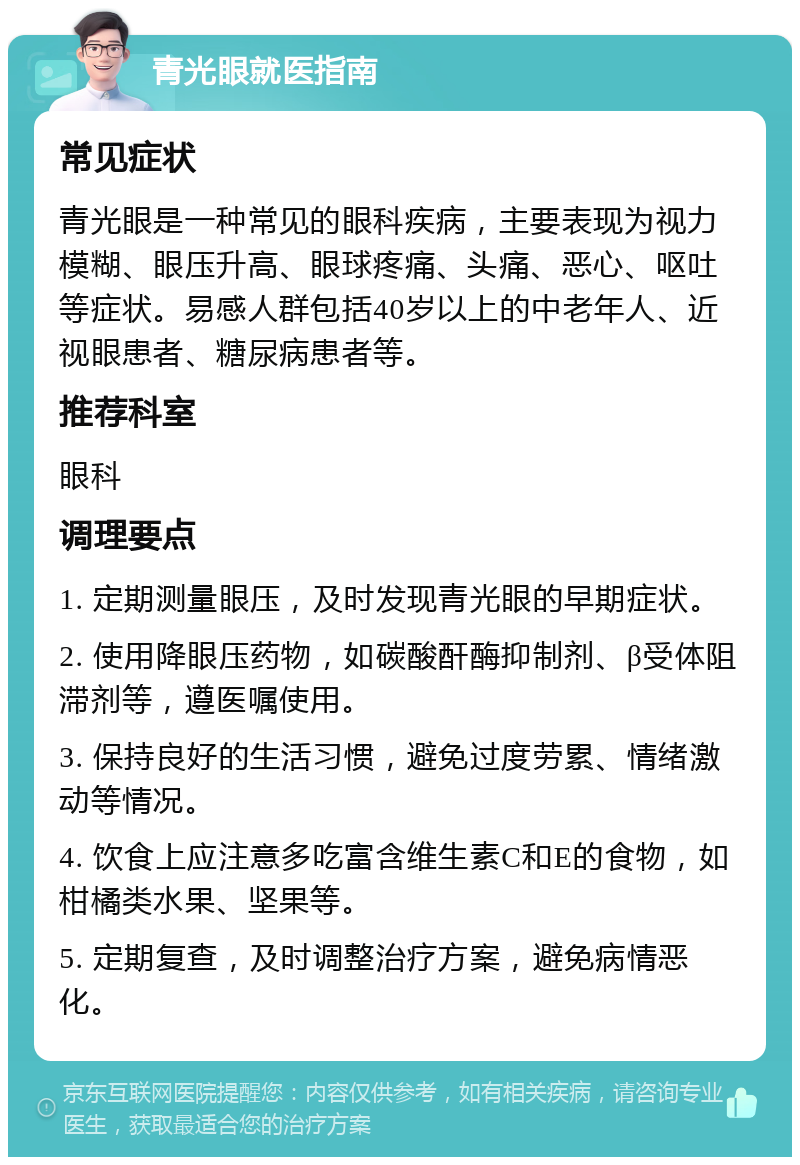 青光眼就医指南 常见症状 青光眼是一种常见的眼科疾病，主要表现为视力模糊、眼压升高、眼球疼痛、头痛、恶心、呕吐等症状。易感人群包括40岁以上的中老年人、近视眼患者、糖尿病患者等。 推荐科室 眼科 调理要点 1. 定期测量眼压，及时发现青光眼的早期症状。 2. 使用降眼压药物，如碳酸酐酶抑制剂、β受体阻滞剂等，遵医嘱使用。 3. 保持良好的生活习惯，避免过度劳累、情绪激动等情况。 4. 饮食上应注意多吃富含维生素C和E的食物，如柑橘类水果、坚果等。 5. 定期复查，及时调整治疗方案，避免病情恶化。