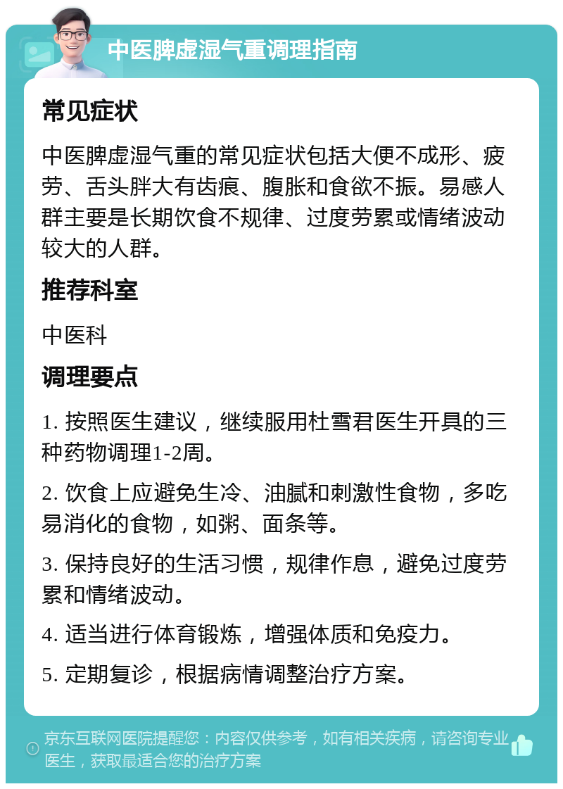 中医脾虚湿气重调理指南 常见症状 中医脾虚湿气重的常见症状包括大便不成形、疲劳、舌头胖大有齿痕、腹胀和食欲不振。易感人群主要是长期饮食不规律、过度劳累或情绪波动较大的人群。 推荐科室 中医科 调理要点 1. 按照医生建议，继续服用杜雪君医生开具的三种药物调理1-2周。 2. 饮食上应避免生冷、油腻和刺激性食物，多吃易消化的食物，如粥、面条等。 3. 保持良好的生活习惯，规律作息，避免过度劳累和情绪波动。 4. 适当进行体育锻炼，增强体质和免疫力。 5. 定期复诊，根据病情调整治疗方案。