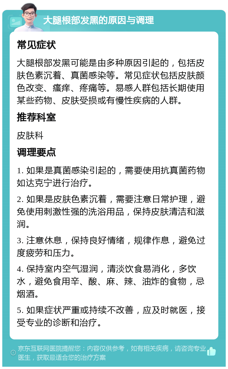 大腿根部发黑的原因与调理 常见症状 大腿根部发黑可能是由多种原因引起的，包括皮肤色素沉着、真菌感染等。常见症状包括皮肤颜色改变、瘙痒、疼痛等。易感人群包括长期使用某些药物、皮肤受损或有慢性疾病的人群。 推荐科室 皮肤科 调理要点 1. 如果是真菌感染引起的，需要使用抗真菌药物如达克宁进行治疗。 2. 如果是皮肤色素沉着，需要注意日常护理，避免使用刺激性强的洗浴用品，保持皮肤清洁和滋润。 3. 注意休息，保持良好情绪，规律作息，避免过度疲劳和压力。 4. 保持室内空气湿润，清淡饮食易消化，多饮水，避免食用辛、酸、麻、辣、油炸的食物，忌烟酒。 5. 如果症状严重或持续不改善，应及时就医，接受专业的诊断和治疗。