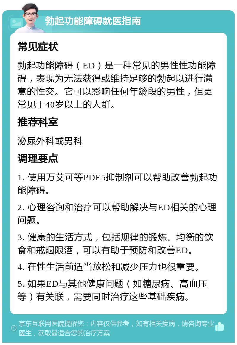 勃起功能障碍就医指南 常见症状 勃起功能障碍（ED）是一种常见的男性性功能障碍，表现为无法获得或维持足够的勃起以进行满意的性交。它可以影响任何年龄段的男性，但更常见于40岁以上的人群。 推荐科室 泌尿外科或男科 调理要点 1. 使用万艾可等PDE5抑制剂可以帮助改善勃起功能障碍。 2. 心理咨询和治疗可以帮助解决与ED相关的心理问题。 3. 健康的生活方式，包括规律的锻炼、均衡的饮食和戒烟限酒，可以有助于预防和改善ED。 4. 在性生活前适当放松和减少压力也很重要。 5. 如果ED与其他健康问题（如糖尿病、高血压等）有关联，需要同时治疗这些基础疾病。