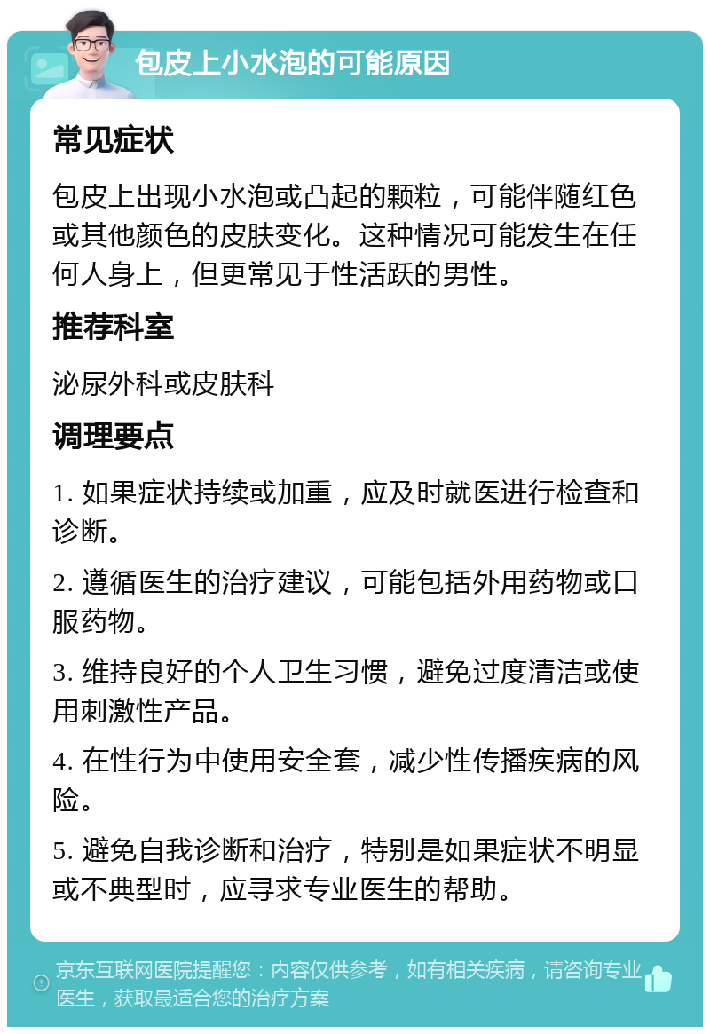 包皮上小水泡的可能原因 常见症状 包皮上出现小水泡或凸起的颗粒，可能伴随红色或其他颜色的皮肤变化。这种情况可能发生在任何人身上，但更常见于性活跃的男性。 推荐科室 泌尿外科或皮肤科 调理要点 1. 如果症状持续或加重，应及时就医进行检查和诊断。 2. 遵循医生的治疗建议，可能包括外用药物或口服药物。 3. 维持良好的个人卫生习惯，避免过度清洁或使用刺激性产品。 4. 在性行为中使用安全套，减少性传播疾病的风险。 5. 避免自我诊断和治疗，特别是如果症状不明显或不典型时，应寻求专业医生的帮助。