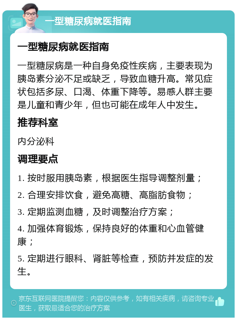 一型糖尿病就医指南 一型糖尿病就医指南 一型糖尿病是一种自身免疫性疾病，主要表现为胰岛素分泌不足或缺乏，导致血糖升高。常见症状包括多尿、口渴、体重下降等。易感人群主要是儿童和青少年，但也可能在成年人中发生。 推荐科室 内分泌科 调理要点 1. 按时服用胰岛素，根据医生指导调整剂量； 2. 合理安排饮食，避免高糖、高脂肪食物； 3. 定期监测血糖，及时调整治疗方案； 4. 加强体育锻炼，保持良好的体重和心血管健康； 5. 定期进行眼科、肾脏等检查，预防并发症的发生。