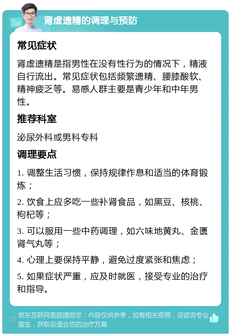 肾虚遗精的调理与预防 常见症状 肾虚遗精是指男性在没有性行为的情况下，精液自行流出。常见症状包括频繁遗精、腰膝酸软、精神疲乏等。易感人群主要是青少年和中年男性。 推荐科室 泌尿外科或男科专科 调理要点 1. 调整生活习惯，保持规律作息和适当的体育锻炼； 2. 饮食上应多吃一些补肾食品，如黑豆、核桃、枸杞等； 3. 可以服用一些中药调理，如六味地黄丸、金匮肾气丸等； 4. 心理上要保持平静，避免过度紧张和焦虑； 5. 如果症状严重，应及时就医，接受专业的治疗和指导。