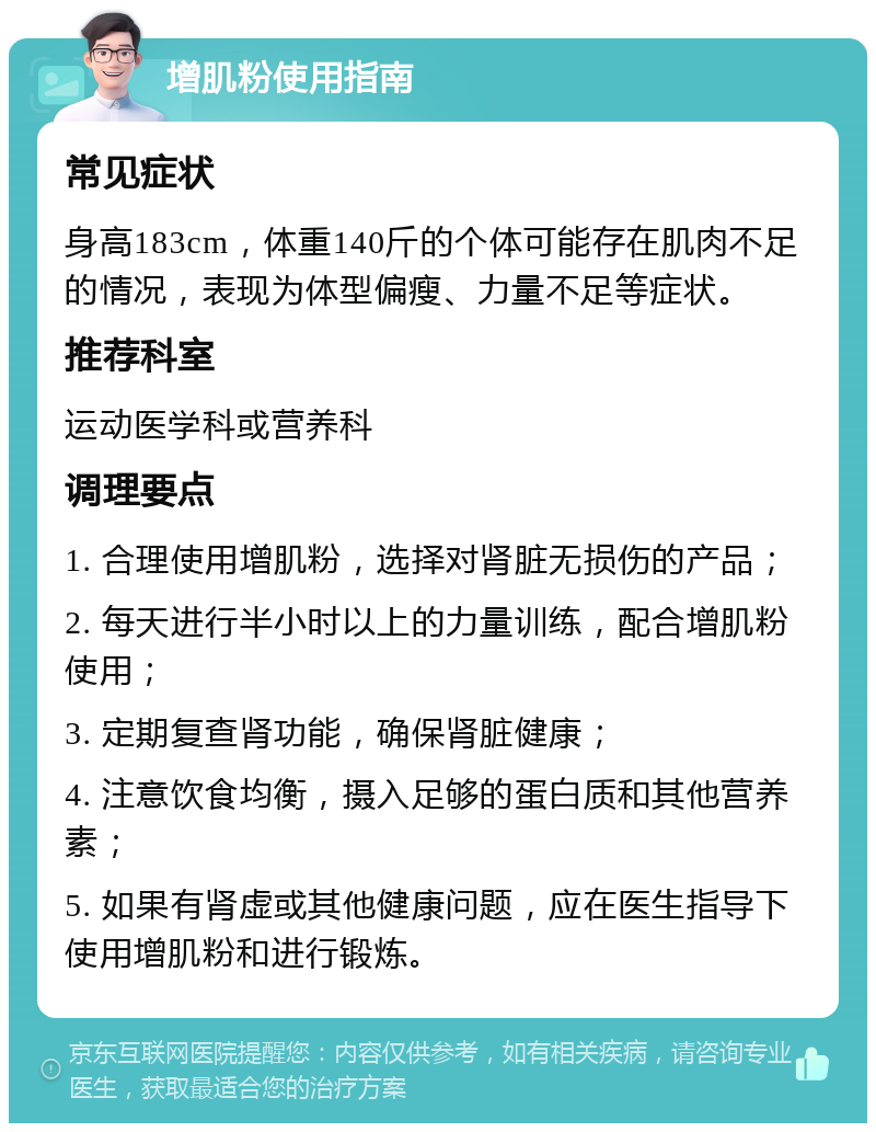 增肌粉使用指南 常见症状 身高183cm，体重140斤的个体可能存在肌肉不足的情况，表现为体型偏瘦、力量不足等症状。 推荐科室 运动医学科或营养科 调理要点 1. 合理使用增肌粉，选择对肾脏无损伤的产品； 2. 每天进行半小时以上的力量训练，配合增肌粉使用； 3. 定期复查肾功能，确保肾脏健康； 4. 注意饮食均衡，摄入足够的蛋白质和其他营养素； 5. 如果有肾虚或其他健康问题，应在医生指导下使用增肌粉和进行锻炼。