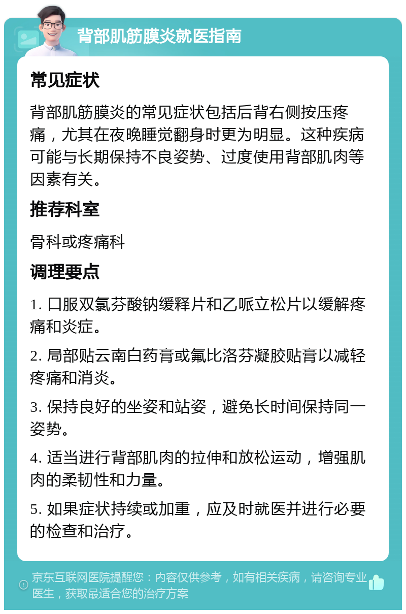 背部肌筋膜炎就医指南 常见症状 背部肌筋膜炎的常见症状包括后背右侧按压疼痛，尤其在夜晚睡觉翻身时更为明显。这种疾病可能与长期保持不良姿势、过度使用背部肌肉等因素有关。 推荐科室 骨科或疼痛科 调理要点 1. 口服双氯芬酸钠缓释片和乙哌立松片以缓解疼痛和炎症。 2. 局部贴云南白药膏或氟比洛芬凝胶贴膏以减轻疼痛和消炎。 3. 保持良好的坐姿和站姿，避免长时间保持同一姿势。 4. 适当进行背部肌肉的拉伸和放松运动，增强肌肉的柔韧性和力量。 5. 如果症状持续或加重，应及时就医并进行必要的检查和治疗。