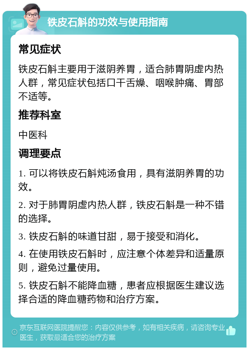 铁皮石斛的功效与使用指南 常见症状 铁皮石斛主要用于滋阴养胃，适合肺胃阴虚内热人群，常见症状包括口干舌燥、咽喉肿痛、胃部不适等。 推荐科室 中医科 调理要点 1. 可以将铁皮石斛炖汤食用，具有滋阴养胃的功效。 2. 对于肺胃阴虚内热人群，铁皮石斛是一种不错的选择。 3. 铁皮石斛的味道甘甜，易于接受和消化。 4. 在使用铁皮石斛时，应注意个体差异和适量原则，避免过量使用。 5. 铁皮石斛不能降血糖，患者应根据医生建议选择合适的降血糖药物和治疗方案。