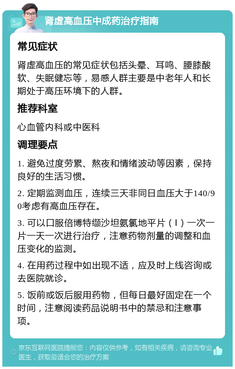 肾虚高血压中成药治疗指南 常见症状 肾虚高血压的常见症状包括头晕、耳鸣、腰膝酸软、失眠健忘等，易感人群主要是中老年人和长期处于高压环境下的人群。 推荐科室 心血管内科或中医科 调理要点 1. 避免过度劳累、熬夜和情绪波动等因素，保持良好的生活习惯。 2. 定期监测血压，连续三天非同日血压大于140/90考虑有高血压存在。 3. 可以口服倍博特缬沙坦氨氯地平片（Ⅰ）一次一片一天一次进行治疗，注意药物剂量的调整和血压变化的监测。 4. 在用药过程中如出现不适，应及时上线咨询或去医院就诊。 5. 饭前或饭后服用药物，但每日最好固定在一个时间，注意阅读药品说明书中的禁忌和注意事项。