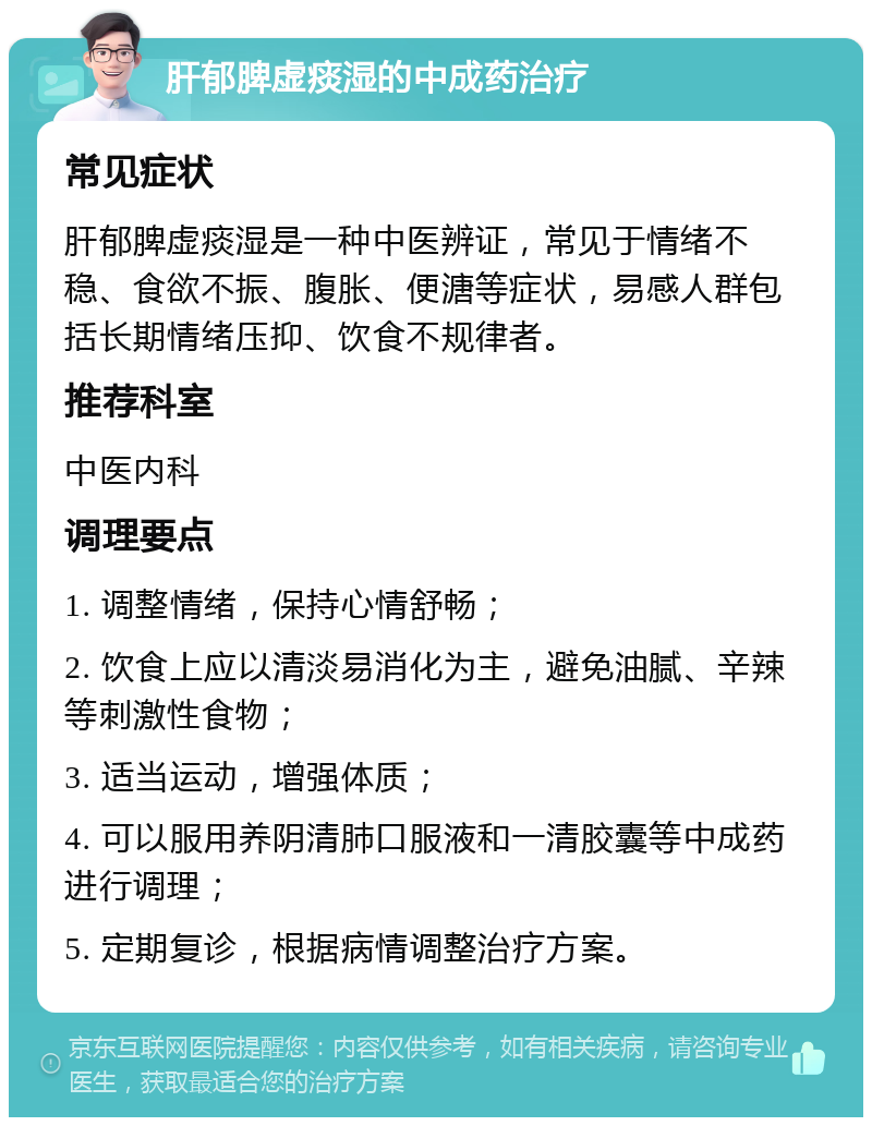 肝郁脾虚痰湿的中成药治疗 常见症状 肝郁脾虚痰湿是一种中医辨证，常见于情绪不稳、食欲不振、腹胀、便溏等症状，易感人群包括长期情绪压抑、饮食不规律者。 推荐科室 中医内科 调理要点 1. 调整情绪，保持心情舒畅； 2. 饮食上应以清淡易消化为主，避免油腻、辛辣等刺激性食物； 3. 适当运动，增强体质； 4. 可以服用养阴清肺口服液和一清胶囊等中成药进行调理； 5. 定期复诊，根据病情调整治疗方案。