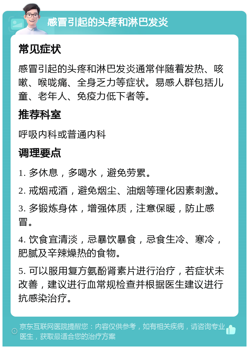 感冒引起的头疼和淋巴发炎 常见症状 感冒引起的头疼和淋巴发炎通常伴随着发热、咳嗽、喉咙痛、全身乏力等症状。易感人群包括儿童、老年人、免疫力低下者等。 推荐科室 呼吸内科或普通内科 调理要点 1. 多休息，多喝水，避免劳累。 2. 戒烟戒酒，避免烟尘、油烟等理化因素刺激。 3. 多锻炼身体，增强体质，注意保暖，防止感冒。 4. 饮食宜清淡，忌暴饮暴食，忌食生冷、寒冷，肥腻及辛辣燥热的食物。 5. 可以服用复方氨酚肾素片进行治疗，若症状未改善，建议进行血常规检查并根据医生建议进行抗感染治疗。