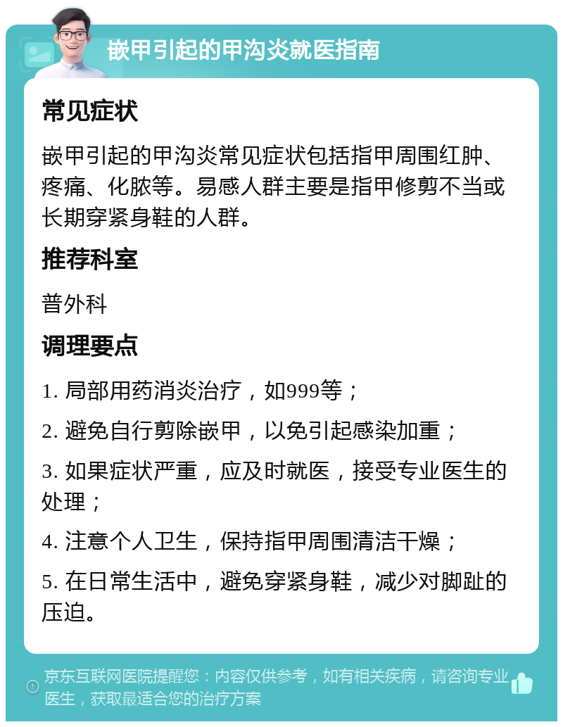 嵌甲引起的甲沟炎就医指南 常见症状 嵌甲引起的甲沟炎常见症状包括指甲周围红肿、疼痛、化脓等。易感人群主要是指甲修剪不当或长期穿紧身鞋的人群。 推荐科室 普外科 调理要点 1. 局部用药消炎治疗，如999等； 2. 避免自行剪除嵌甲，以免引起感染加重； 3. 如果症状严重，应及时就医，接受专业医生的处理； 4. 注意个人卫生，保持指甲周围清洁干燥； 5. 在日常生活中，避免穿紧身鞋，减少对脚趾的压迫。