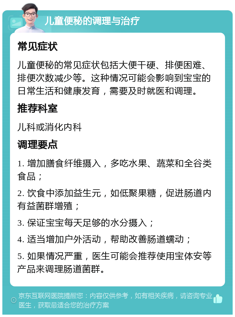 儿童便秘的调理与治疗 常见症状 儿童便秘的常见症状包括大便干硬、排便困难、排便次数减少等。这种情况可能会影响到宝宝的日常生活和健康发育，需要及时就医和调理。 推荐科室 儿科或消化内科 调理要点 1. 增加膳食纤维摄入，多吃水果、蔬菜和全谷类食品； 2. 饮食中添加益生元，如低聚果糖，促进肠道内有益菌群增殖； 3. 保证宝宝每天足够的水分摄入； 4. 适当增加户外活动，帮助改善肠道蠕动； 5. 如果情况严重，医生可能会推荐使用宝体安等产品来调理肠道菌群。