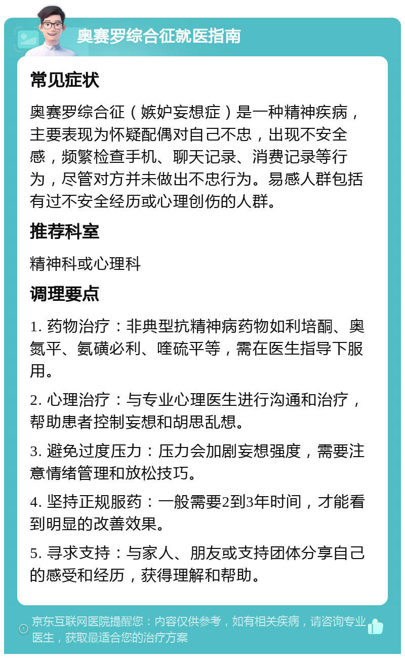 奥赛罗综合征就医指南 常见症状 奥赛罗综合征（嫉妒妄想症）是一种精神疾病，主要表现为怀疑配偶对自己不忠，出现不安全感，频繁检查手机、聊天记录、消费记录等行为，尽管对方并未做出不忠行为。易感人群包括有过不安全经历或心理创伤的人群。 推荐科室 精神科或心理科 调理要点 1. 药物治疗：非典型抗精神病药物如利培酮、奥氮平、氨磺必利、喹硫平等，需在医生指导下服用。 2. 心理治疗：与专业心理医生进行沟通和治疗，帮助患者控制妄想和胡思乱想。 3. 避免过度压力：压力会加剧妄想强度，需要注意情绪管理和放松技巧。 4. 坚持正规服药：一般需要2到3年时间，才能看到明显的改善效果。 5. 寻求支持：与家人、朋友或支持团体分享自己的感受和经历，获得理解和帮助。