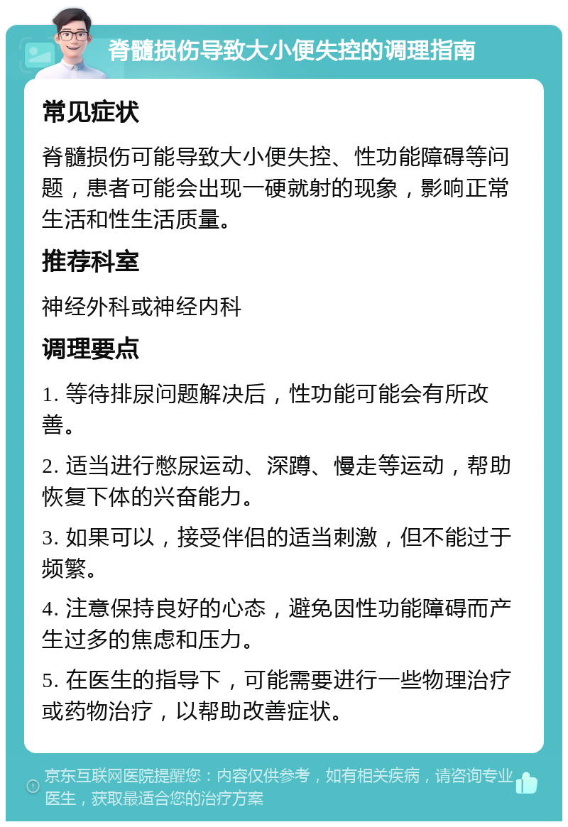 脊髓损伤导致大小便失控的调理指南 常见症状 脊髓损伤可能导致大小便失控、性功能障碍等问题，患者可能会出现一硬就射的现象，影响正常生活和性生活质量。 推荐科室 神经外科或神经内科 调理要点 1. 等待排尿问题解决后，性功能可能会有所改善。 2. 适当进行憋尿运动、深蹲、慢走等运动，帮助恢复下体的兴奋能力。 3. 如果可以，接受伴侣的适当刺激，但不能过于频繁。 4. 注意保持良好的心态，避免因性功能障碍而产生过多的焦虑和压力。 5. 在医生的指导下，可能需要进行一些物理治疗或药物治疗，以帮助改善症状。