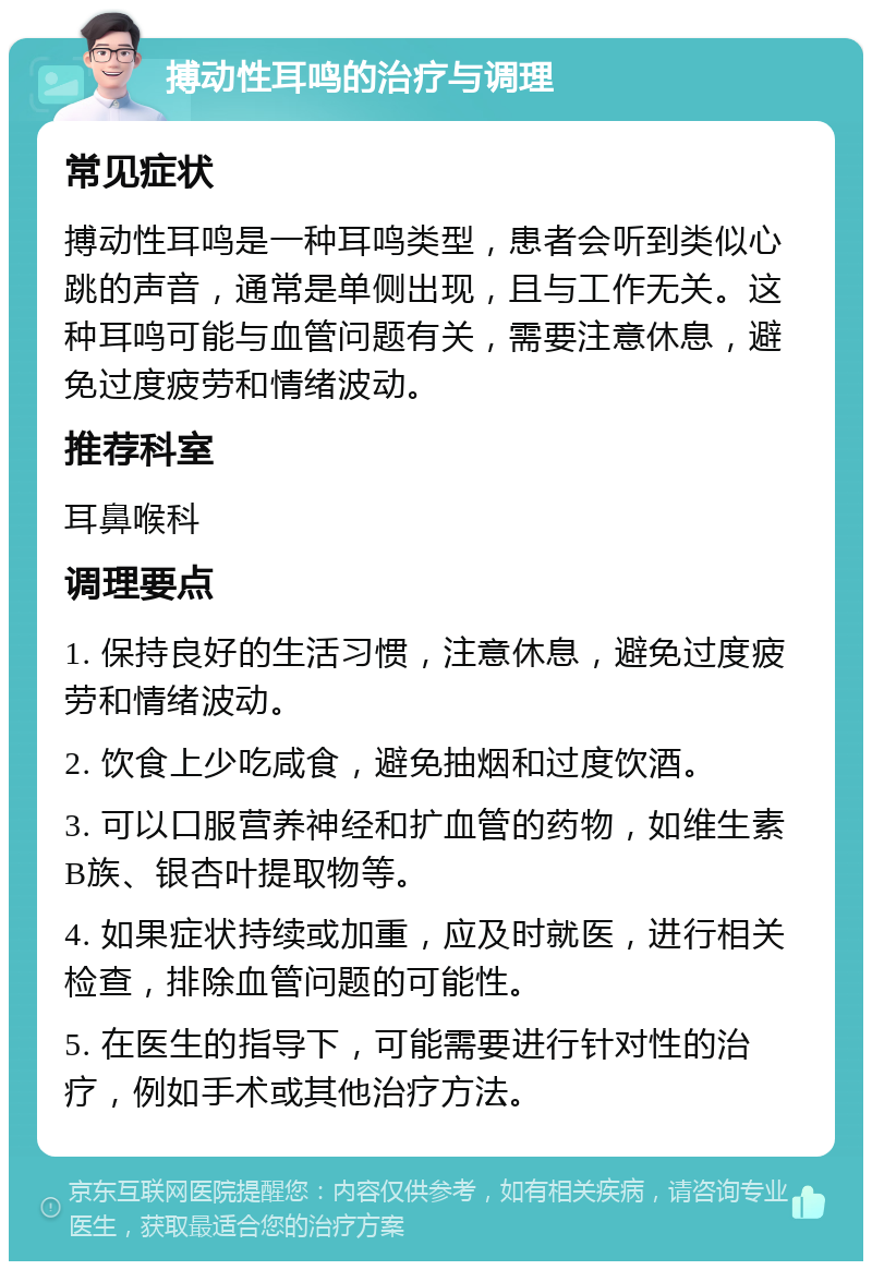 搏动性耳鸣的治疗与调理 常见症状 搏动性耳鸣是一种耳鸣类型，患者会听到类似心跳的声音，通常是单侧出现，且与工作无关。这种耳鸣可能与血管问题有关，需要注意休息，避免过度疲劳和情绪波动。 推荐科室 耳鼻喉科 调理要点 1. 保持良好的生活习惯，注意休息，避免过度疲劳和情绪波动。 2. 饮食上少吃咸食，避免抽烟和过度饮酒。 3. 可以口服营养神经和扩血管的药物，如维生素B族、银杏叶提取物等。 4. 如果症状持续或加重，应及时就医，进行相关检查，排除血管问题的可能性。 5. 在医生的指导下，可能需要进行针对性的治疗，例如手术或其他治疗方法。