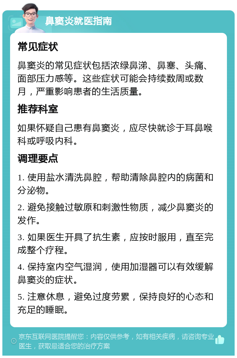 鼻窦炎就医指南 常见症状 鼻窦炎的常见症状包括浓绿鼻涕、鼻塞、头痛、面部压力感等。这些症状可能会持续数周或数月，严重影响患者的生活质量。 推荐科室 如果怀疑自己患有鼻窦炎，应尽快就诊于耳鼻喉科或呼吸内科。 调理要点 1. 使用盐水清洗鼻腔，帮助清除鼻腔内的病菌和分泌物。 2. 避免接触过敏原和刺激性物质，减少鼻窦炎的发作。 3. 如果医生开具了抗生素，应按时服用，直至完成整个疗程。 4. 保持室内空气湿润，使用加湿器可以有效缓解鼻窦炎的症状。 5. 注意休息，避免过度劳累，保持良好的心态和充足的睡眠。