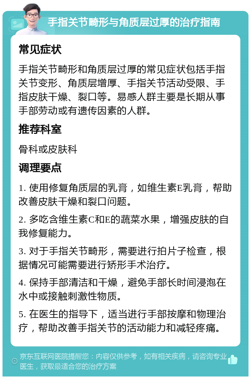 手指关节畸形与角质层过厚的治疗指南 常见症状 手指关节畸形和角质层过厚的常见症状包括手指关节变形、角质层增厚、手指关节活动受限、手指皮肤干燥、裂口等。易感人群主要是长期从事手部劳动或有遗传因素的人群。 推荐科室 骨科或皮肤科 调理要点 1. 使用修复角质层的乳膏，如维生素E乳膏，帮助改善皮肤干燥和裂口问题。 2. 多吃含维生素C和E的蔬菜水果，增强皮肤的自我修复能力。 3. 对于手指关节畸形，需要进行拍片子检查，根据情况可能需要进行矫形手术治疗。 4. 保持手部清洁和干燥，避免手部长时间浸泡在水中或接触刺激性物质。 5. 在医生的指导下，适当进行手部按摩和物理治疗，帮助改善手指关节的活动能力和减轻疼痛。