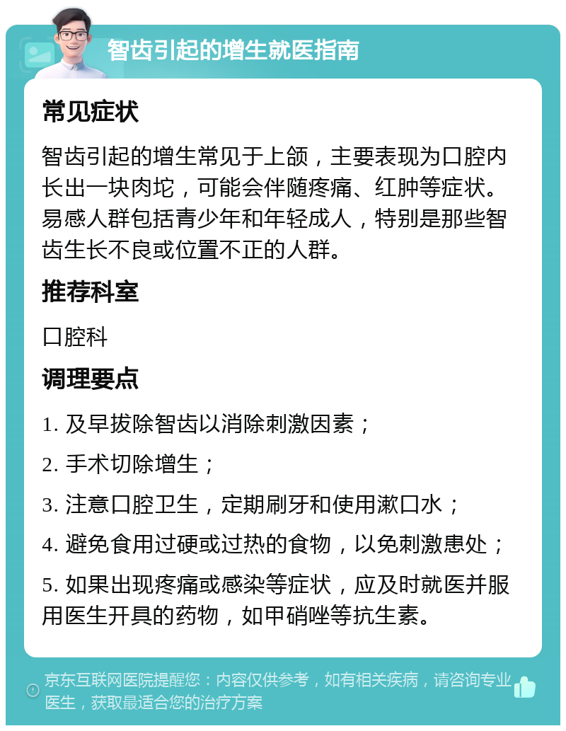 智齿引起的增生就医指南 常见症状 智齿引起的增生常见于上颌，主要表现为口腔内长出一块肉坨，可能会伴随疼痛、红肿等症状。易感人群包括青少年和年轻成人，特别是那些智齿生长不良或位置不正的人群。 推荐科室 口腔科 调理要点 1. 及早拔除智齿以消除刺激因素； 2. 手术切除增生； 3. 注意口腔卫生，定期刷牙和使用漱口水； 4. 避免食用过硬或过热的食物，以免刺激患处； 5. 如果出现疼痛或感染等症状，应及时就医并服用医生开具的药物，如甲硝唑等抗生素。