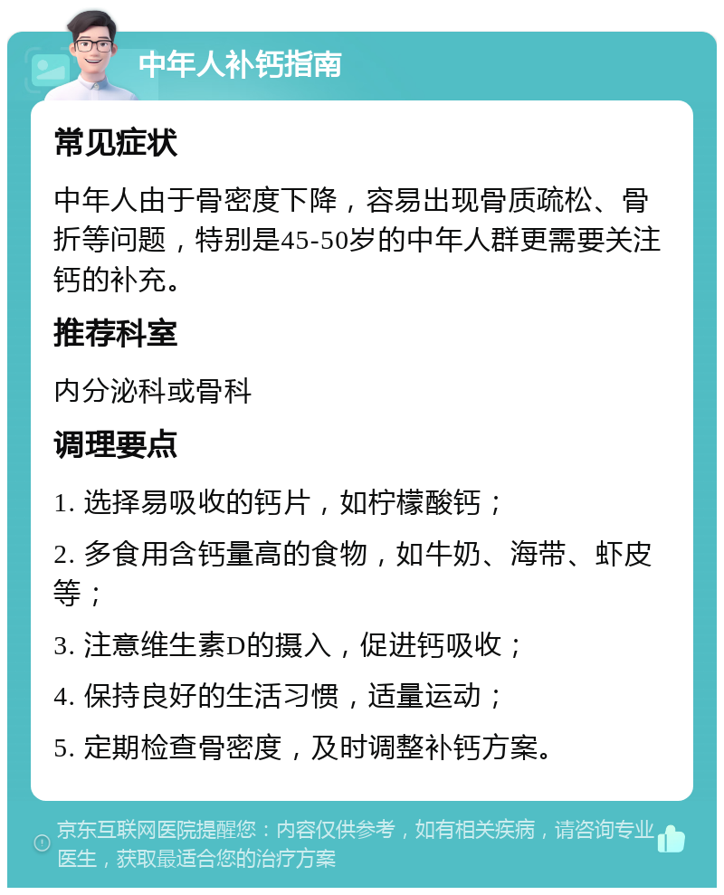 中年人补钙指南 常见症状 中年人由于骨密度下降，容易出现骨质疏松、骨折等问题，特别是45-50岁的中年人群更需要关注钙的补充。 推荐科室 内分泌科或骨科 调理要点 1. 选择易吸收的钙片，如柠檬酸钙； 2. 多食用含钙量高的食物，如牛奶、海带、虾皮等； 3. 注意维生素D的摄入，促进钙吸收； 4. 保持良好的生活习惯，适量运动； 5. 定期检查骨密度，及时调整补钙方案。