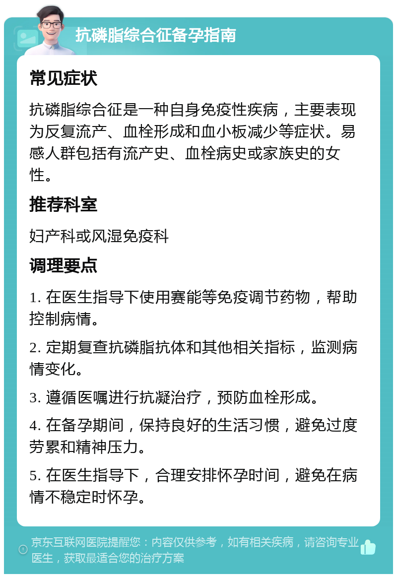 抗磷脂综合征备孕指南 常见症状 抗磷脂综合征是一种自身免疫性疾病，主要表现为反复流产、血栓形成和血小板减少等症状。易感人群包括有流产史、血栓病史或家族史的女性。 推荐科室 妇产科或风湿免疫科 调理要点 1. 在医生指导下使用赛能等免疫调节药物，帮助控制病情。 2. 定期复查抗磷脂抗体和其他相关指标，监测病情变化。 3. 遵循医嘱进行抗凝治疗，预防血栓形成。 4. 在备孕期间，保持良好的生活习惯，避免过度劳累和精神压力。 5. 在医生指导下，合理安排怀孕时间，避免在病情不稳定时怀孕。