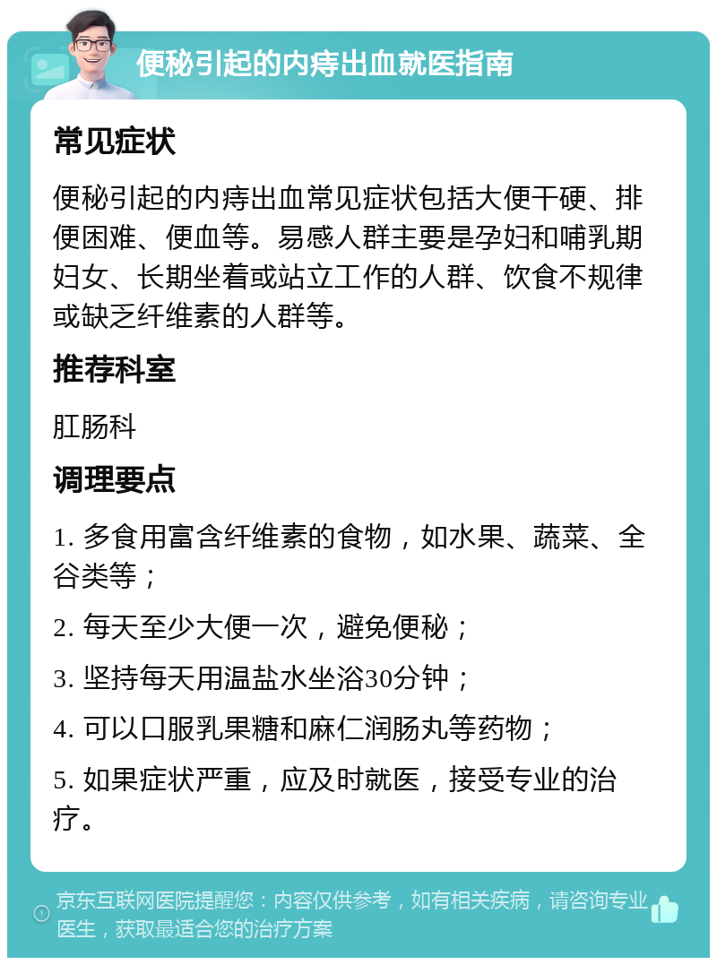 便秘引起的内痔出血就医指南 常见症状 便秘引起的内痔出血常见症状包括大便干硬、排便困难、便血等。易感人群主要是孕妇和哺乳期妇女、长期坐着或站立工作的人群、饮食不规律或缺乏纤维素的人群等。 推荐科室 肛肠科 调理要点 1. 多食用富含纤维素的食物，如水果、蔬菜、全谷类等； 2. 每天至少大便一次，避免便秘； 3. 坚持每天用温盐水坐浴30分钟； 4. 可以口服乳果糖和麻仁润肠丸等药物； 5. 如果症状严重，应及时就医，接受专业的治疗。