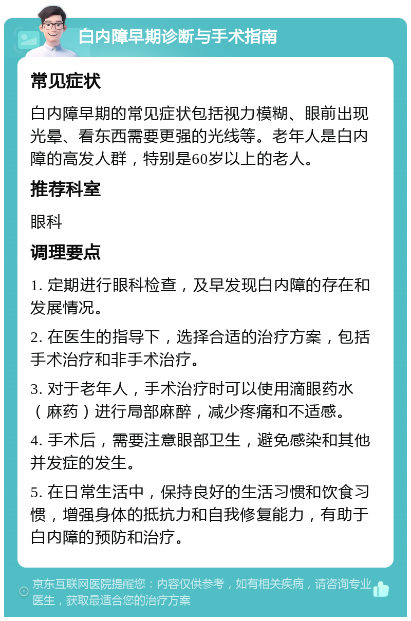 白内障早期诊断与手术指南 常见症状 白内障早期的常见症状包括视力模糊、眼前出现光晕、看东西需要更强的光线等。老年人是白内障的高发人群，特别是60岁以上的老人。 推荐科室 眼科 调理要点 1. 定期进行眼科检查，及早发现白内障的存在和发展情况。 2. 在医生的指导下，选择合适的治疗方案，包括手术治疗和非手术治疗。 3. 对于老年人，手术治疗时可以使用滴眼药水（麻药）进行局部麻醉，减少疼痛和不适感。 4. 手术后，需要注意眼部卫生，避免感染和其他并发症的发生。 5. 在日常生活中，保持良好的生活习惯和饮食习惯，增强身体的抵抗力和自我修复能力，有助于白内障的预防和治疗。