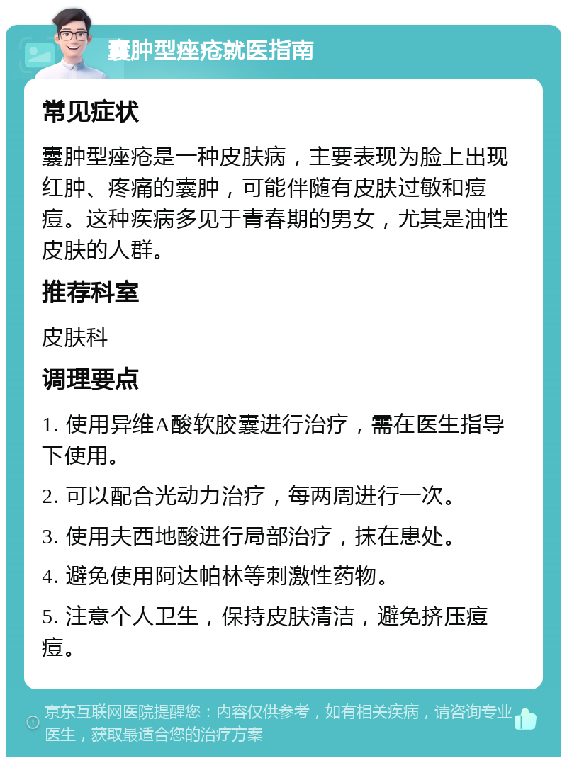 囊肿型痤疮就医指南 常见症状 囊肿型痤疮是一种皮肤病，主要表现为脸上出现红肿、疼痛的囊肿，可能伴随有皮肤过敏和痘痘。这种疾病多见于青春期的男女，尤其是油性皮肤的人群。 推荐科室 皮肤科 调理要点 1. 使用异维A酸软胶囊进行治疗，需在医生指导下使用。 2. 可以配合光动力治疗，每两周进行一次。 3. 使用夫西地酸进行局部治疗，抹在患处。 4. 避免使用阿达帕林等刺激性药物。 5. 注意个人卫生，保持皮肤清洁，避免挤压痘痘。