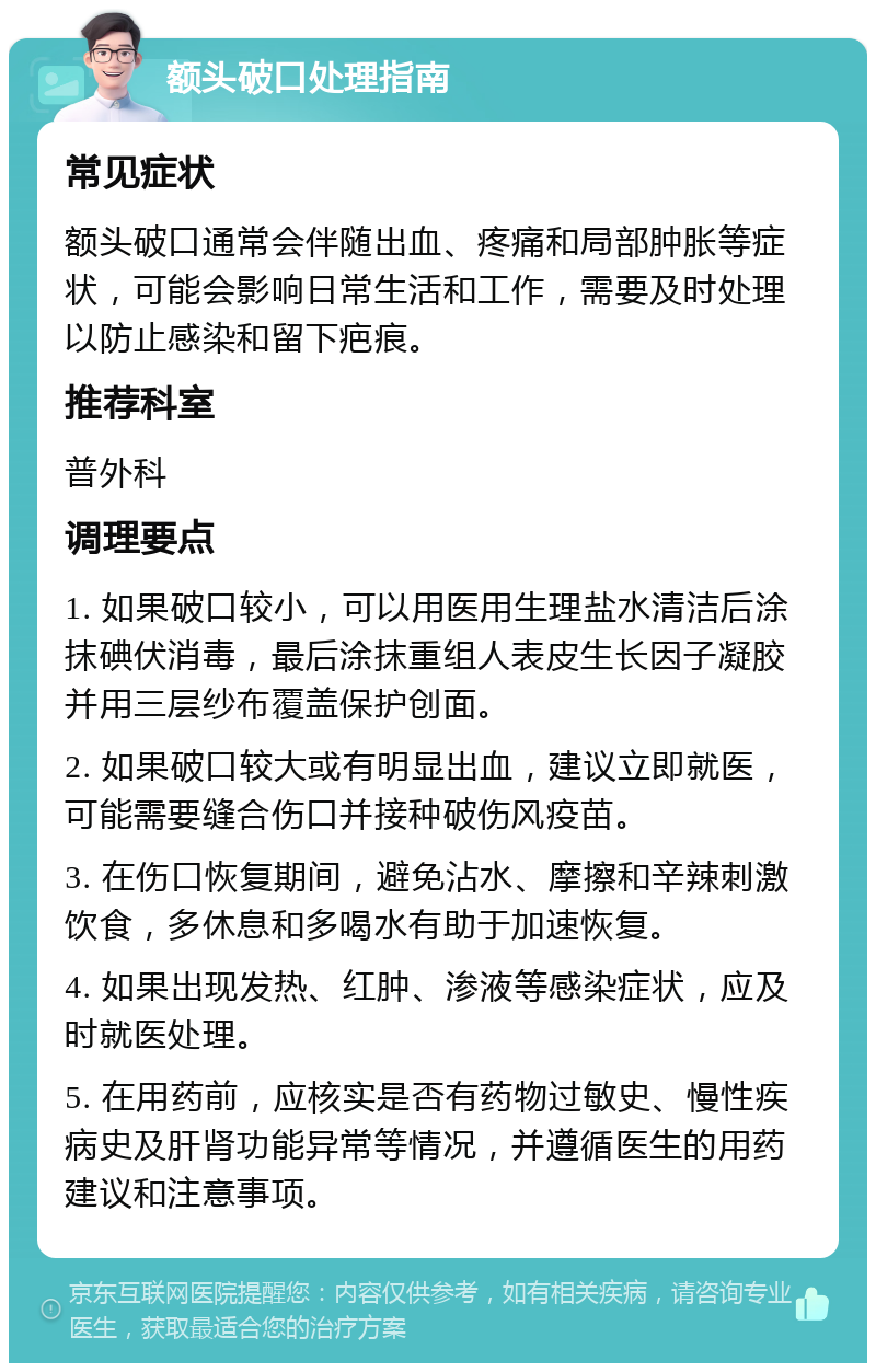 额头破口处理指南 常见症状 额头破口通常会伴随出血、疼痛和局部肿胀等症状，可能会影响日常生活和工作，需要及时处理以防止感染和留下疤痕。 推荐科室 普外科 调理要点 1. 如果破口较小，可以用医用生理盐水清洁后涂抹碘伏消毒，最后涂抹重组人表皮生长因子凝胶并用三层纱布覆盖保护创面。 2. 如果破口较大或有明显出血，建议立即就医，可能需要缝合伤口并接种破伤风疫苗。 3. 在伤口恢复期间，避免沾水、摩擦和辛辣刺激饮食，多休息和多喝水有助于加速恢复。 4. 如果出现发热、红肿、渗液等感染症状，应及时就医处理。 5. 在用药前，应核实是否有药物过敏史、慢性疾病史及肝肾功能异常等情况，并遵循医生的用药建议和注意事项。