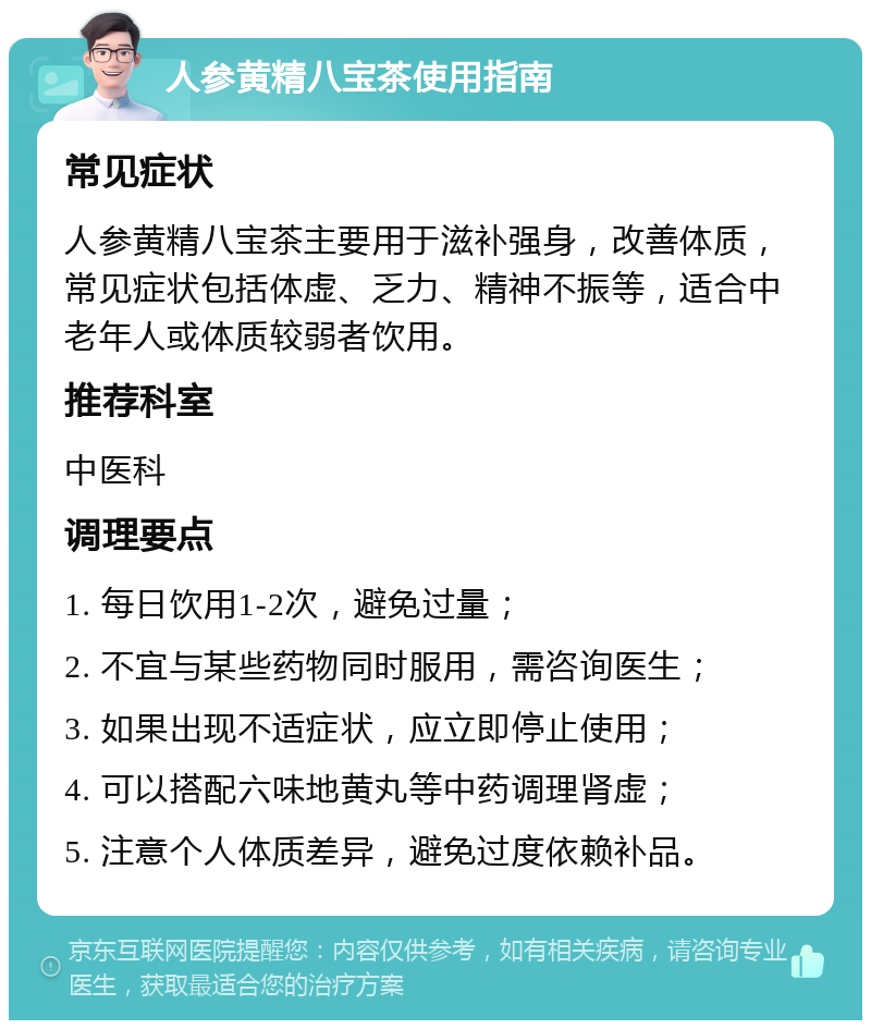 人参黄精八宝茶使用指南 常见症状 人参黄精八宝茶主要用于滋补强身，改善体质，常见症状包括体虚、乏力、精神不振等，适合中老年人或体质较弱者饮用。 推荐科室 中医科 调理要点 1. 每日饮用1-2次，避免过量； 2. 不宜与某些药物同时服用，需咨询医生； 3. 如果出现不适症状，应立即停止使用； 4. 可以搭配六味地黄丸等中药调理肾虚； 5. 注意个人体质差异，避免过度依赖补品。