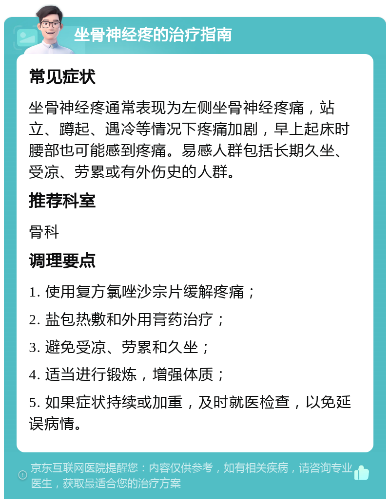 坐骨神经疼的治疗指南 常见症状 坐骨神经疼通常表现为左侧坐骨神经疼痛，站立、蹲起、遇冷等情况下疼痛加剧，早上起床时腰部也可能感到疼痛。易感人群包括长期久坐、受凉、劳累或有外伤史的人群。 推荐科室 骨科 调理要点 1. 使用复方氯唑沙宗片缓解疼痛； 2. 盐包热敷和外用膏药治疗； 3. 避免受凉、劳累和久坐； 4. 适当进行锻炼，增强体质； 5. 如果症状持续或加重，及时就医检查，以免延误病情。